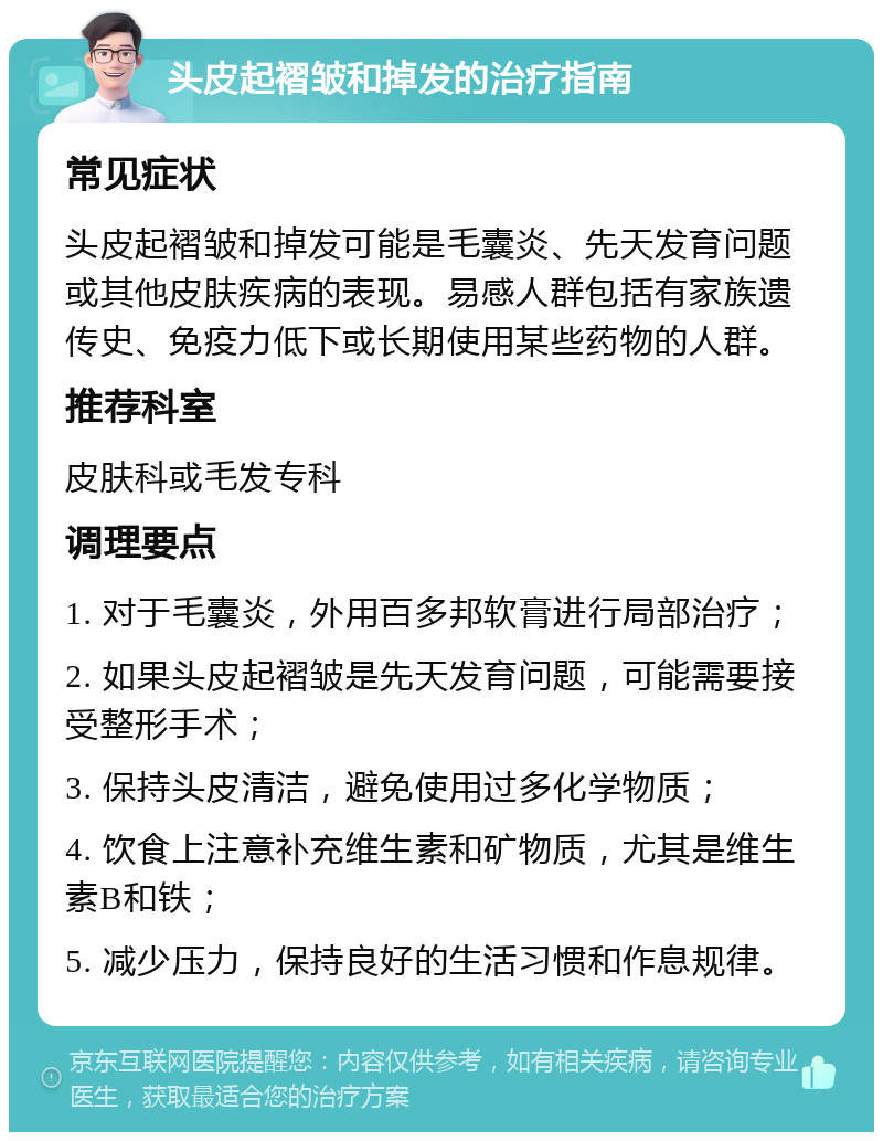 头皮起褶皱和掉发的治疗指南 常见症状 头皮起褶皱和掉发可能是毛囊炎、先天发育问题或其他皮肤疾病的表现。易感人群包括有家族遗传史、免疫力低下或长期使用某些药物的人群。 推荐科室 皮肤科或毛发专科 调理要点 1. 对于毛囊炎，外用百多邦软膏进行局部治疗； 2. 如果头皮起褶皱是先天发育问题，可能需要接受整形手术； 3. 保持头皮清洁，避免使用过多化学物质； 4. 饮食上注意补充维生素和矿物质，尤其是维生素B和铁； 5. 减少压力，保持良好的生活习惯和作息规律。