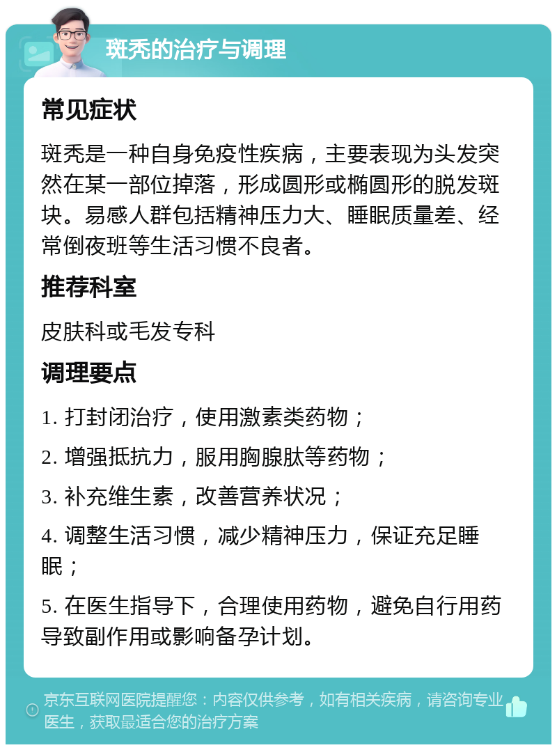 斑秃的治疗与调理 常见症状 斑秃是一种自身免疫性疾病，主要表现为头发突然在某一部位掉落，形成圆形或椭圆形的脱发斑块。易感人群包括精神压力大、睡眠质量差、经常倒夜班等生活习惯不良者。 推荐科室 皮肤科或毛发专科 调理要点 1. 打封闭治疗，使用激素类药物； 2. 增强抵抗力，服用胸腺肽等药物； 3. 补充维生素，改善营养状况； 4. 调整生活习惯，减少精神压力，保证充足睡眠； 5. 在医生指导下，合理使用药物，避免自行用药导致副作用或影响备孕计划。