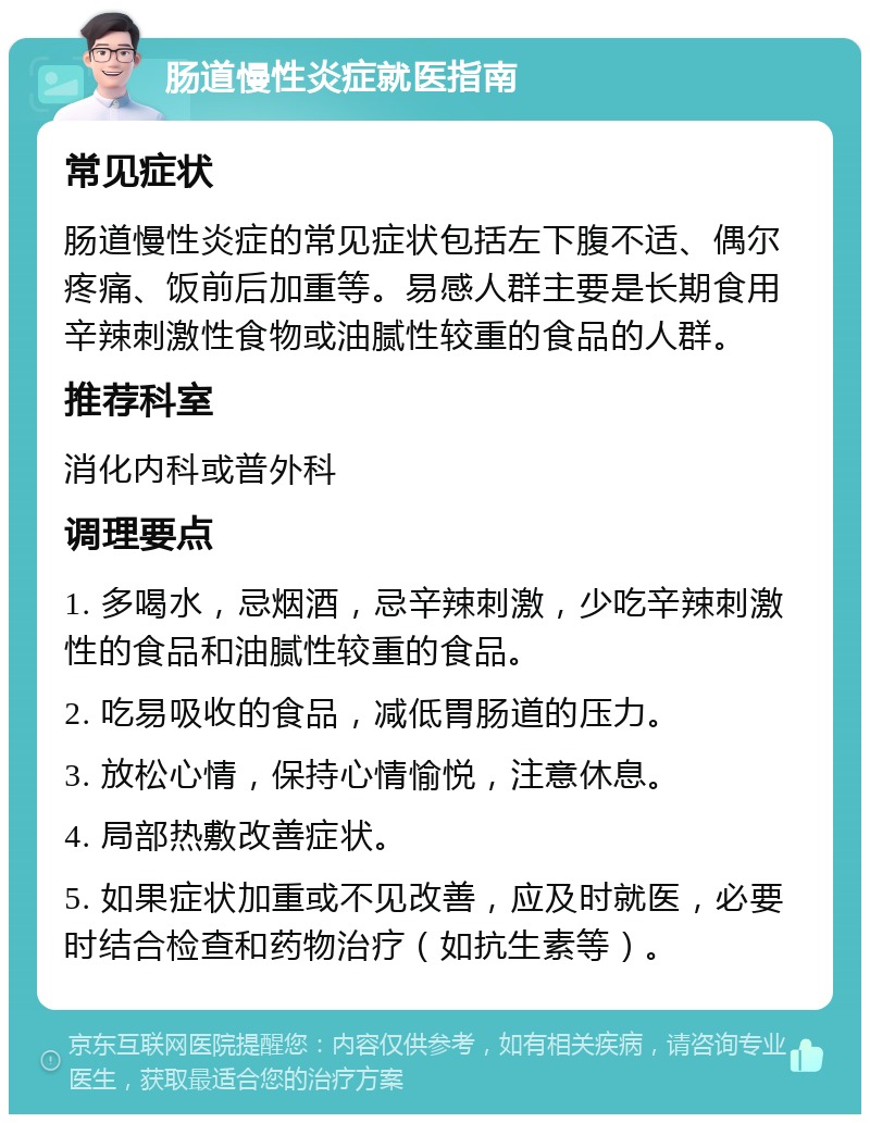 肠道慢性炎症就医指南 常见症状 肠道慢性炎症的常见症状包括左下腹不适、偶尔疼痛、饭前后加重等。易感人群主要是长期食用辛辣刺激性食物或油腻性较重的食品的人群。 推荐科室 消化内科或普外科 调理要点 1. 多喝水，忌烟酒，忌辛辣刺激，少吃辛辣刺激性的食品和油腻性较重的食品。 2. 吃易吸收的食品，减低胃肠道的压力。 3. 放松心情，保持心情愉悦，注意休息。 4. 局部热敷改善症状。 5. 如果症状加重或不见改善，应及时就医，必要时结合检查和药物治疗（如抗生素等）。