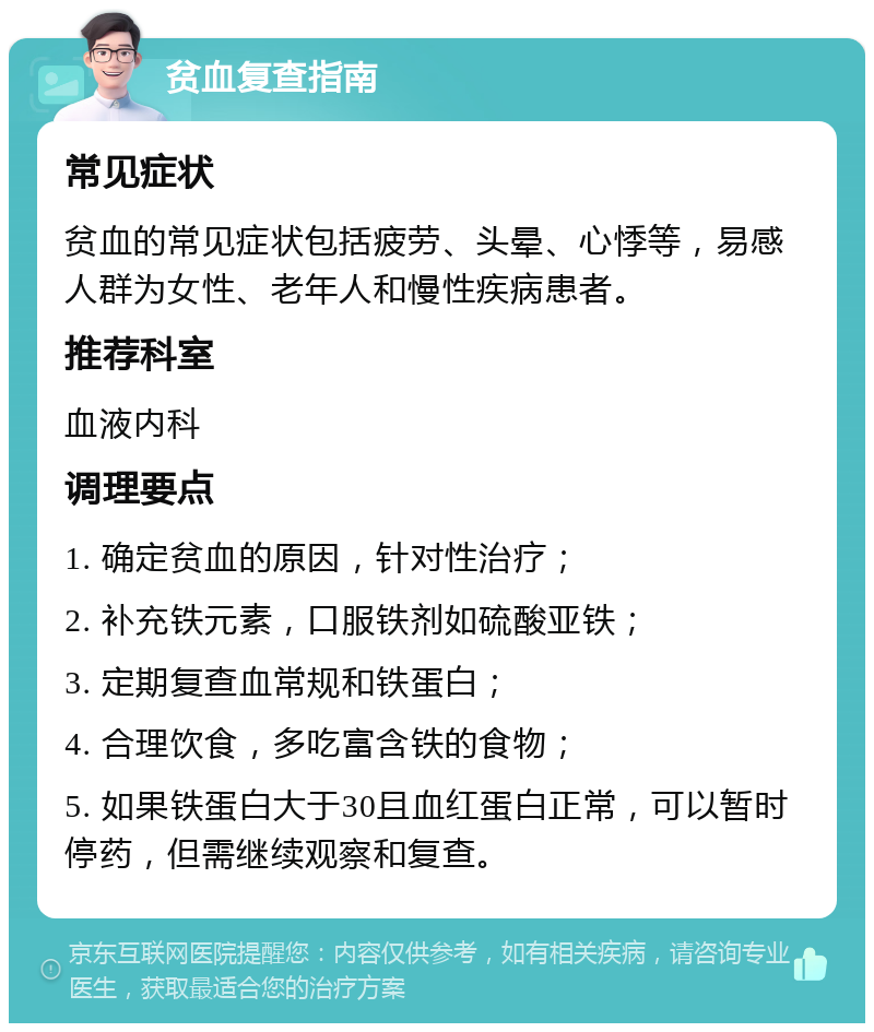 贫血复查指南 常见症状 贫血的常见症状包括疲劳、头晕、心悸等，易感人群为女性、老年人和慢性疾病患者。 推荐科室 血液内科 调理要点 1. 确定贫血的原因，针对性治疗； 2. 补充铁元素，口服铁剂如硫酸亚铁； 3. 定期复查血常规和铁蛋白； 4. 合理饮食，多吃富含铁的食物； 5. 如果铁蛋白大于30且血红蛋白正常，可以暂时停药，但需继续观察和复查。