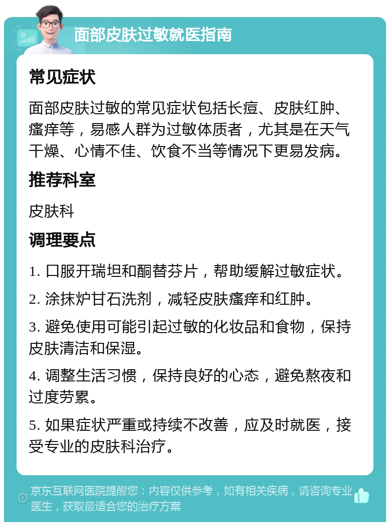 面部皮肤过敏就医指南 常见症状 面部皮肤过敏的常见症状包括长痘、皮肤红肿、瘙痒等，易感人群为过敏体质者，尤其是在天气干燥、心情不佳、饮食不当等情况下更易发病。 推荐科室 皮肤科 调理要点 1. 口服开瑞坦和酮替芬片，帮助缓解过敏症状。 2. 涂抹炉甘石洗剂，减轻皮肤瘙痒和红肿。 3. 避免使用可能引起过敏的化妆品和食物，保持皮肤清洁和保湿。 4. 调整生活习惯，保持良好的心态，避免熬夜和过度劳累。 5. 如果症状严重或持续不改善，应及时就医，接受专业的皮肤科治疗。