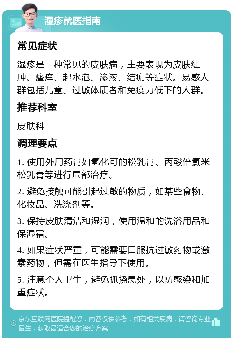 湿疹就医指南 常见症状 湿疹是一种常见的皮肤病，主要表现为皮肤红肿、瘙痒、起水泡、渗液、结痂等症状。易感人群包括儿童、过敏体质者和免疫力低下的人群。 推荐科室 皮肤科 调理要点 1. 使用外用药膏如氢化可的松乳膏、丙酸倍氯米松乳膏等进行局部治疗。 2. 避免接触可能引起过敏的物质，如某些食物、化妆品、洗涤剂等。 3. 保持皮肤清洁和湿润，使用温和的洗浴用品和保湿霜。 4. 如果症状严重，可能需要口服抗过敏药物或激素药物，但需在医生指导下使用。 5. 注意个人卫生，避免抓挠患处，以防感染和加重症状。