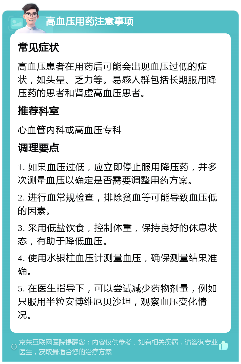 高血压用药注意事项 常见症状 高血压患者在用药后可能会出现血压过低的症状，如头晕、乏力等。易感人群包括长期服用降压药的患者和肾虚高血压患者。 推荐科室 心血管内科或高血压专科 调理要点 1. 如果血压过低，应立即停止服用降压药，并多次测量血压以确定是否需要调整用药方案。 2. 进行血常规检查，排除贫血等可能导致血压低的因素。 3. 采用低盐饮食，控制体重，保持良好的休息状态，有助于降低血压。 4. 使用水银柱血压计测量血压，确保测量结果准确。 5. 在医生指导下，可以尝试减少药物剂量，例如只服用半粒安博维厄贝沙坦，观察血压变化情况。