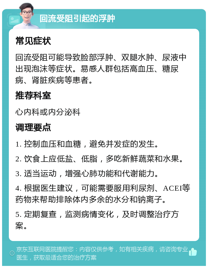 回流受阻引起的浮肿 常见症状 回流受阻可能导致脸部浮肿、双腿水肿、尿液中出现泡沫等症状。易感人群包括高血压、糖尿病、肾脏疾病等患者。 推荐科室 心内科或内分泌科 调理要点 1. 控制血压和血糖，避免并发症的发生。 2. 饮食上应低盐、低脂，多吃新鲜蔬菜和水果。 3. 适当运动，增强心肺功能和代谢能力。 4. 根据医生建议，可能需要服用利尿剂、ACEI等药物来帮助排除体内多余的水分和钠离子。 5. 定期复查，监测病情变化，及时调整治疗方案。