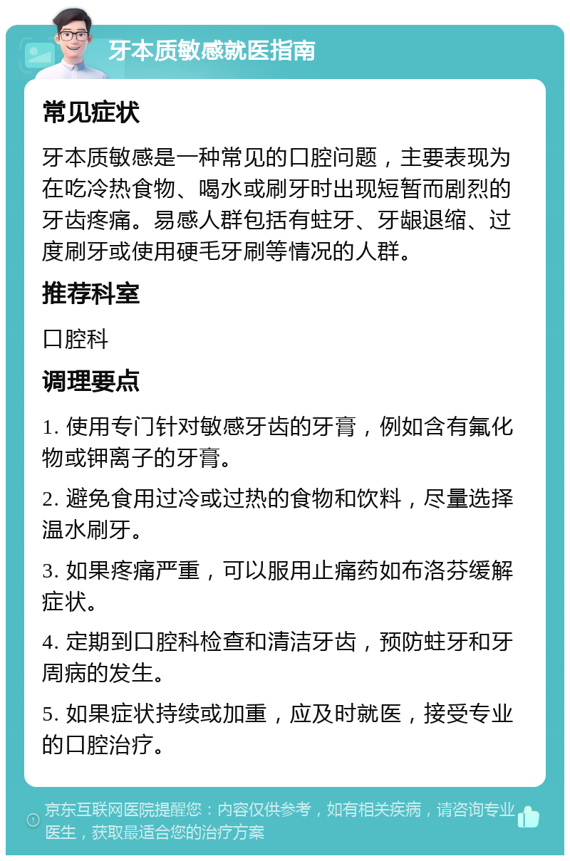 牙本质敏感就医指南 常见症状 牙本质敏感是一种常见的口腔问题，主要表现为在吃冷热食物、喝水或刷牙时出现短暂而剧烈的牙齿疼痛。易感人群包括有蛀牙、牙龈退缩、过度刷牙或使用硬毛牙刷等情况的人群。 推荐科室 口腔科 调理要点 1. 使用专门针对敏感牙齿的牙膏，例如含有氟化物或钾离子的牙膏。 2. 避免食用过冷或过热的食物和饮料，尽量选择温水刷牙。 3. 如果疼痛严重，可以服用止痛药如布洛芬缓解症状。 4. 定期到口腔科检查和清洁牙齿，预防蛀牙和牙周病的发生。 5. 如果症状持续或加重，应及时就医，接受专业的口腔治疗。