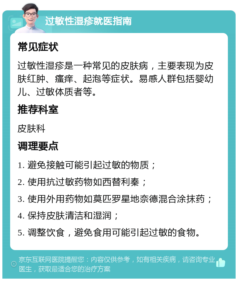 过敏性湿疹就医指南 常见症状 过敏性湿疹是一种常见的皮肤病，主要表现为皮肤红肿、瘙痒、起泡等症状。易感人群包括婴幼儿、过敏体质者等。 推荐科室 皮肤科 调理要点 1. 避免接触可能引起过敏的物质； 2. 使用抗过敏药物如西替利秦； 3. 使用外用药物如莫匹罗星地奈德混合涂抹药； 4. 保持皮肤清洁和湿润； 5. 调整饮食，避免食用可能引起过敏的食物。