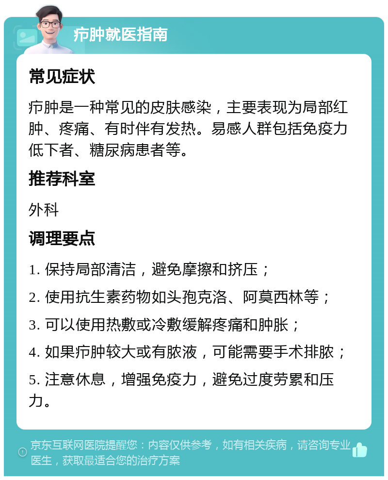 疖肿就医指南 常见症状 疖肿是一种常见的皮肤感染，主要表现为局部红肿、疼痛、有时伴有发热。易感人群包括免疫力低下者、糖尿病患者等。 推荐科室 外科 调理要点 1. 保持局部清洁，避免摩擦和挤压； 2. 使用抗生素药物如头孢克洛、阿莫西林等； 3. 可以使用热敷或冷敷缓解疼痛和肿胀； 4. 如果疖肿较大或有脓液，可能需要手术排脓； 5. 注意休息，增强免疫力，避免过度劳累和压力。