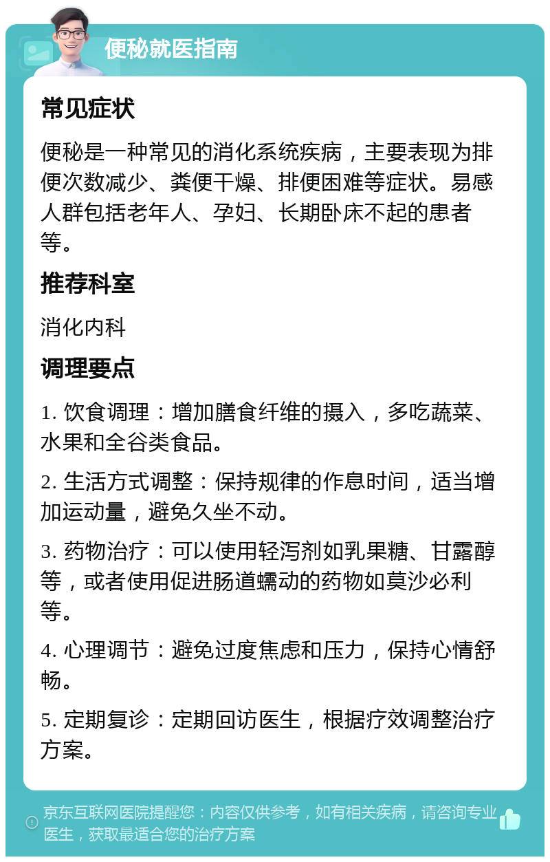 便秘就医指南 常见症状 便秘是一种常见的消化系统疾病，主要表现为排便次数减少、粪便干燥、排便困难等症状。易感人群包括老年人、孕妇、长期卧床不起的患者等。 推荐科室 消化内科 调理要点 1. 饮食调理：增加膳食纤维的摄入，多吃蔬菜、水果和全谷类食品。 2. 生活方式调整：保持规律的作息时间，适当增加运动量，避免久坐不动。 3. 药物治疗：可以使用轻泻剂如乳果糖、甘露醇等，或者使用促进肠道蠕动的药物如莫沙必利等。 4. 心理调节：避免过度焦虑和压力，保持心情舒畅。 5. 定期复诊：定期回访医生，根据疗效调整治疗方案。