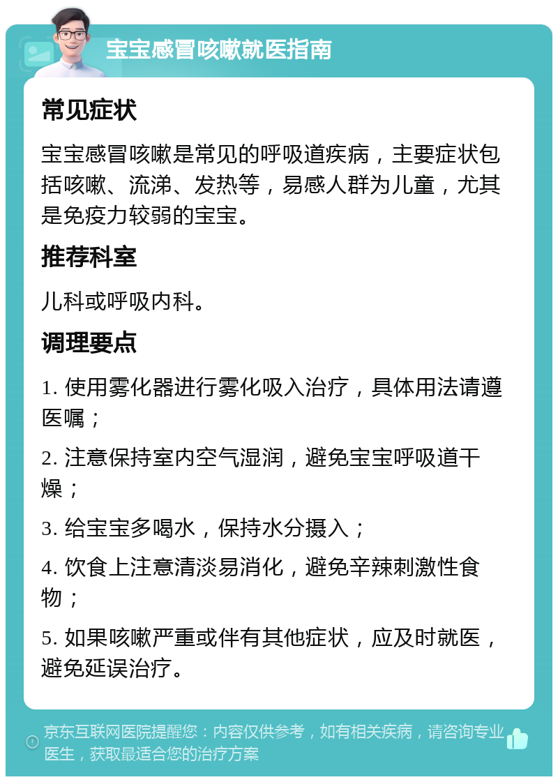 宝宝感冒咳嗽就医指南 常见症状 宝宝感冒咳嗽是常见的呼吸道疾病，主要症状包括咳嗽、流涕、发热等，易感人群为儿童，尤其是免疫力较弱的宝宝。 推荐科室 儿科或呼吸内科。 调理要点 1. 使用雾化器进行雾化吸入治疗，具体用法请遵医嘱； 2. 注意保持室内空气湿润，避免宝宝呼吸道干燥； 3. 给宝宝多喝水，保持水分摄入； 4. 饮食上注意清淡易消化，避免辛辣刺激性食物； 5. 如果咳嗽严重或伴有其他症状，应及时就医，避免延误治疗。