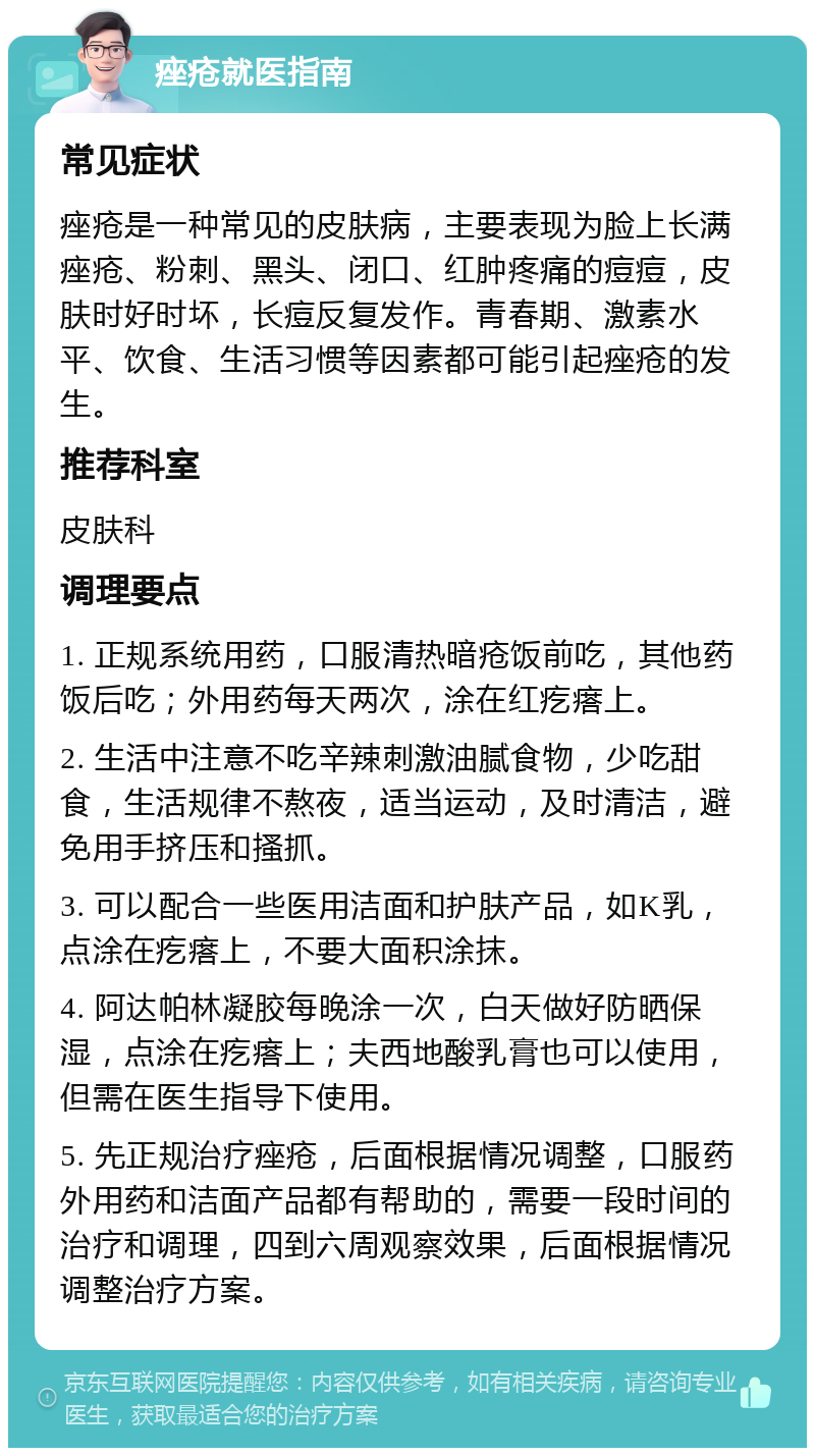 痤疮就医指南 常见症状 痤疮是一种常见的皮肤病，主要表现为脸上长满痤疮、粉刺、黑头、闭口、红肿疼痛的痘痘，皮肤时好时坏，长痘反复发作。青春期、激素水平、饮食、生活习惯等因素都可能引起痤疮的发生。 推荐科室 皮肤科 调理要点 1. 正规系统用药，口服清热暗疮饭前吃，其他药饭后吃；外用药每天两次，涂在红疙瘩上。 2. 生活中注意不吃辛辣刺激油腻食物，少吃甜食，生活规律不熬夜，适当运动，及时清洁，避免用手挤压和搔抓。 3. 可以配合一些医用洁面和护肤产品，如K乳，点涂在疙瘩上，不要大面积涂抹。 4. 阿达帕林凝胶每晚涂一次，白天做好防晒保湿，点涂在疙瘩上；夫西地酸乳膏也可以使用，但需在医生指导下使用。 5. 先正规治疗痤疮，后面根据情况调整，口服药外用药和洁面产品都有帮助的，需要一段时间的治疗和调理，四到六周观察效果，后面根据情况调整治疗方案。