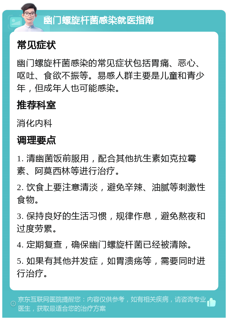 幽门螺旋杆菌感染就医指南 常见症状 幽门螺旋杆菌感染的常见症状包括胃痛、恶心、呕吐、食欲不振等。易感人群主要是儿童和青少年，但成年人也可能感染。 推荐科室 消化内科 调理要点 1. 清幽菌饭前服用，配合其他抗生素如克拉霉素、阿莫西林等进行治疗。 2. 饮食上要注意清淡，避免辛辣、油腻等刺激性食物。 3. 保持良好的生活习惯，规律作息，避免熬夜和过度劳累。 4. 定期复查，确保幽门螺旋杆菌已经被清除。 5. 如果有其他并发症，如胃溃疡等，需要同时进行治疗。