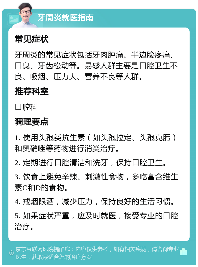 牙周炎就医指南 常见症状 牙周炎的常见症状包括牙肉肿痛、半边脸疼痛、口臭、牙齿松动等。易感人群主要是口腔卫生不良、吸烟、压力大、营养不良等人群。 推荐科室 口腔科 调理要点 1. 使用头孢类抗生素（如头孢拉定、头孢克肟）和奥硝唑等药物进行消炎治疗。 2. 定期进行口腔清洁和洗牙，保持口腔卫生。 3. 饮食上避免辛辣、刺激性食物，多吃富含维生素C和D的食物。 4. 戒烟限酒，减少压力，保持良好的生活习惯。 5. 如果症状严重，应及时就医，接受专业的口腔治疗。