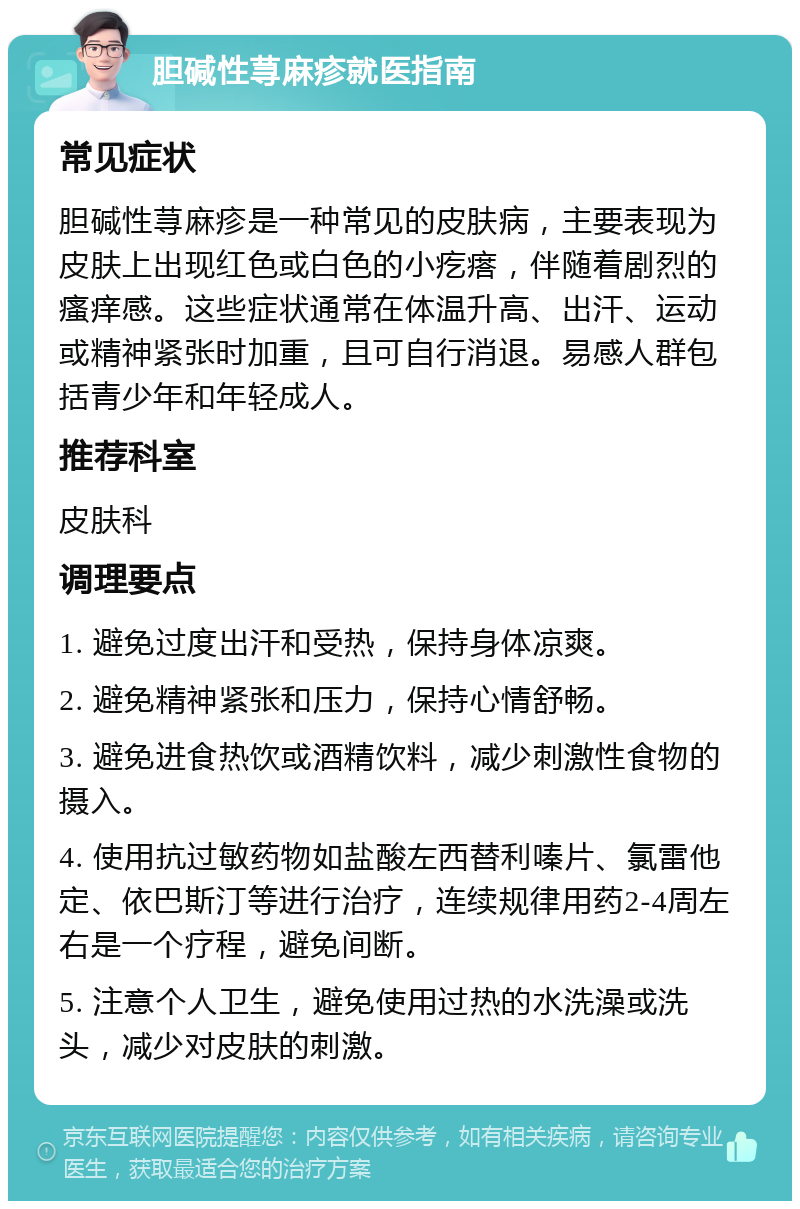 胆碱性荨麻疹就医指南 常见症状 胆碱性荨麻疹是一种常见的皮肤病，主要表现为皮肤上出现红色或白色的小疙瘩，伴随着剧烈的瘙痒感。这些症状通常在体温升高、出汗、运动或精神紧张时加重，且可自行消退。易感人群包括青少年和年轻成人。 推荐科室 皮肤科 调理要点 1. 避免过度出汗和受热，保持身体凉爽。 2. 避免精神紧张和压力，保持心情舒畅。 3. 避免进食热饮或酒精饮料，减少刺激性食物的摄入。 4. 使用抗过敏药物如盐酸左西替利嗪片、氯雷他定、依巴斯汀等进行治疗，连续规律用药2-4周左右是一个疗程，避免间断。 5. 注意个人卫生，避免使用过热的水洗澡或洗头，减少对皮肤的刺激。