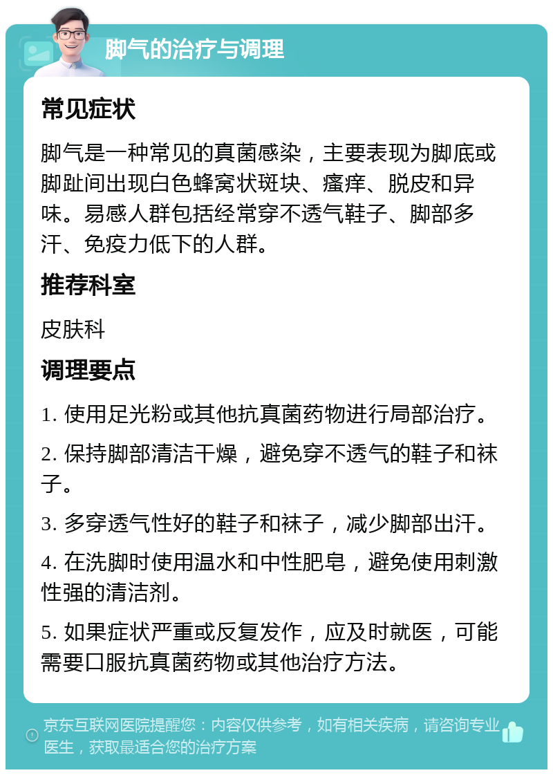 脚气的治疗与调理 常见症状 脚气是一种常见的真菌感染，主要表现为脚底或脚趾间出现白色蜂窝状斑块、瘙痒、脱皮和异味。易感人群包括经常穿不透气鞋子、脚部多汗、免疫力低下的人群。 推荐科室 皮肤科 调理要点 1. 使用足光粉或其他抗真菌药物进行局部治疗。 2. 保持脚部清洁干燥，避免穿不透气的鞋子和袜子。 3. 多穿透气性好的鞋子和袜子，减少脚部出汗。 4. 在洗脚时使用温水和中性肥皂，避免使用刺激性强的清洁剂。 5. 如果症状严重或反复发作，应及时就医，可能需要口服抗真菌药物或其他治疗方法。