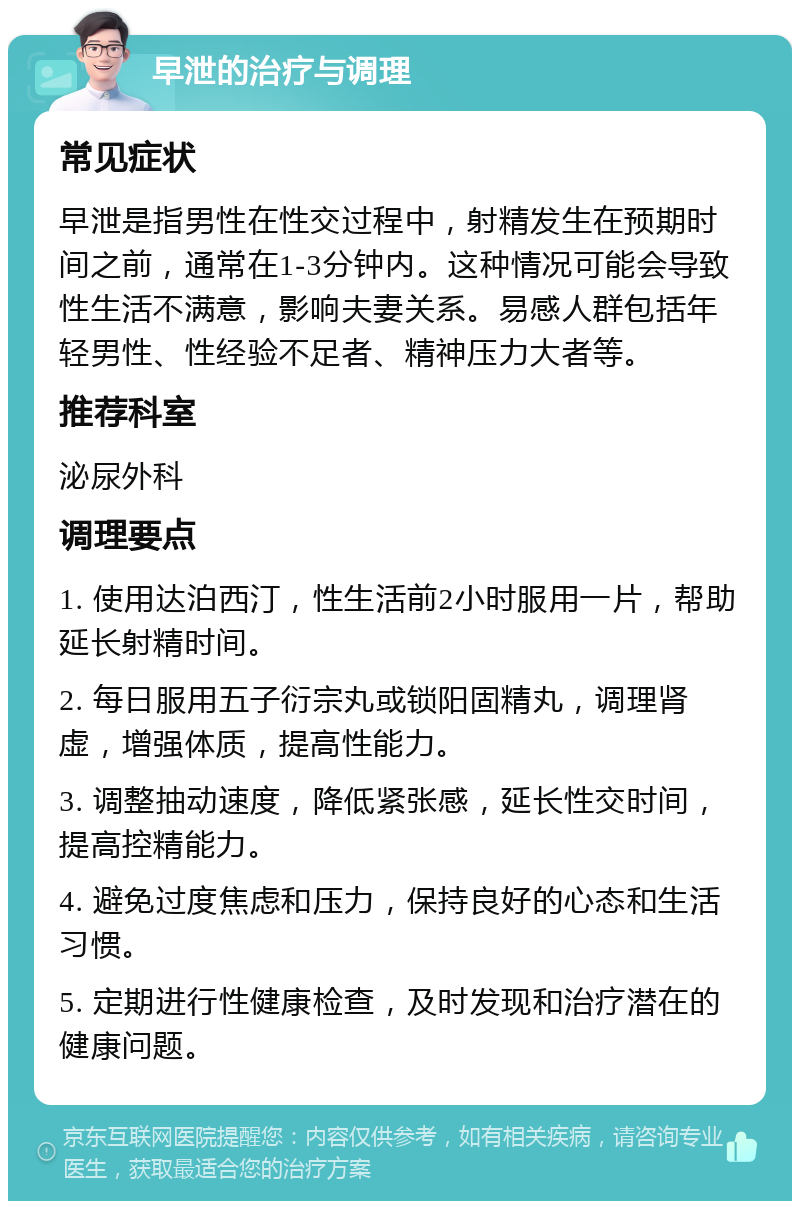 早泄的治疗与调理 常见症状 早泄是指男性在性交过程中，射精发生在预期时间之前，通常在1-3分钟内。这种情况可能会导致性生活不满意，影响夫妻关系。易感人群包括年轻男性、性经验不足者、精神压力大者等。 推荐科室 泌尿外科 调理要点 1. 使用达泊西汀，性生活前2小时服用一片，帮助延长射精时间。 2. 每日服用五子衍宗丸或锁阳固精丸，调理肾虚，增强体质，提高性能力。 3. 调整抽动速度，降低紧张感，延长性交时间，提高控精能力。 4. 避免过度焦虑和压力，保持良好的心态和生活习惯。 5. 定期进行性健康检查，及时发现和治疗潜在的健康问题。