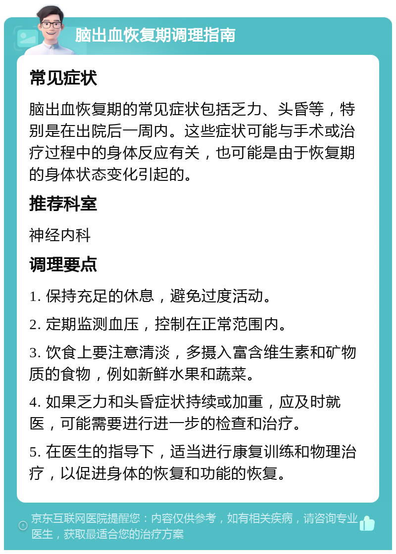 脑出血恢复期调理指南 常见症状 脑出血恢复期的常见症状包括乏力、头昏等，特别是在出院后一周内。这些症状可能与手术或治疗过程中的身体反应有关，也可能是由于恢复期的身体状态变化引起的。 推荐科室 神经内科 调理要点 1. 保持充足的休息，避免过度活动。 2. 定期监测血压，控制在正常范围内。 3. 饮食上要注意清淡，多摄入富含维生素和矿物质的食物，例如新鲜水果和蔬菜。 4. 如果乏力和头昏症状持续或加重，应及时就医，可能需要进行进一步的检查和治疗。 5. 在医生的指导下，适当进行康复训练和物理治疗，以促进身体的恢复和功能的恢复。