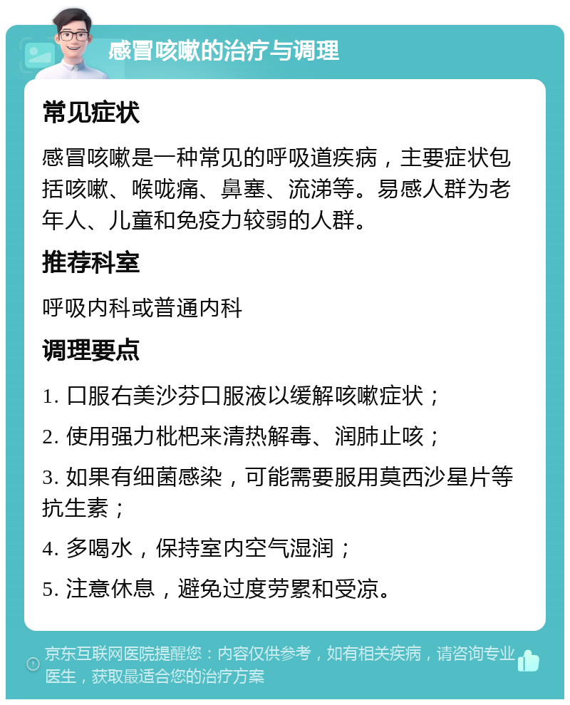 感冒咳嗽的治疗与调理 常见症状 感冒咳嗽是一种常见的呼吸道疾病，主要症状包括咳嗽、喉咙痛、鼻塞、流涕等。易感人群为老年人、儿童和免疫力较弱的人群。 推荐科室 呼吸内科或普通内科 调理要点 1. 口服右美沙芬口服液以缓解咳嗽症状； 2. 使用强力枇杷来清热解毒、润肺止咳； 3. 如果有细菌感染，可能需要服用莫西沙星片等抗生素； 4. 多喝水，保持室内空气湿润； 5. 注意休息，避免过度劳累和受凉。