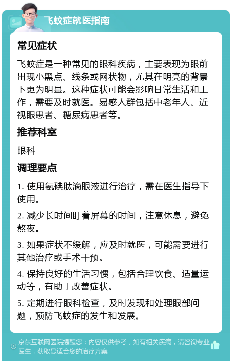 飞蚊症就医指南 常见症状 飞蚊症是一种常见的眼科疾病，主要表现为眼前出现小黑点、线条或网状物，尤其在明亮的背景下更为明显。这种症状可能会影响日常生活和工作，需要及时就医。易感人群包括中老年人、近视眼患者、糖尿病患者等。 推荐科室 眼科 调理要点 1. 使用氨碘肽滴眼液进行治疗，需在医生指导下使用。 2. 减少长时间盯着屏幕的时间，注意休息，避免熬夜。 3. 如果症状不缓解，应及时就医，可能需要进行其他治疗或手术干预。 4. 保持良好的生活习惯，包括合理饮食、适量运动等，有助于改善症状。 5. 定期进行眼科检查，及时发现和处理眼部问题，预防飞蚊症的发生和发展。