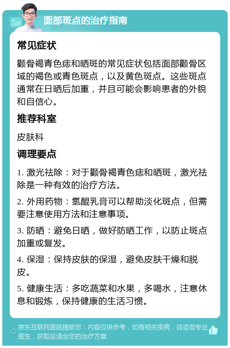 面部斑点的治疗指南 常见症状 颧骨褐青色痣和晒斑的常见症状包括面部颧骨区域的褐色或青色斑点，以及黄色斑点。这些斑点通常在日晒后加重，并且可能会影响患者的外貌和自信心。 推荐科室 皮肤科 调理要点 1. 激光祛除：对于颧骨褐青色痣和晒斑，激光祛除是一种有效的治疗方法。 2. 外用药物：氢醌乳膏可以帮助淡化斑点，但需要注意使用方法和注意事项。 3. 防晒：避免日晒，做好防晒工作，以防止斑点加重或复发。 4. 保湿：保持皮肤的保湿，避免皮肤干燥和脱皮。 5. 健康生活：多吃蔬菜和水果，多喝水，注意休息和锻炼，保持健康的生活习惯。