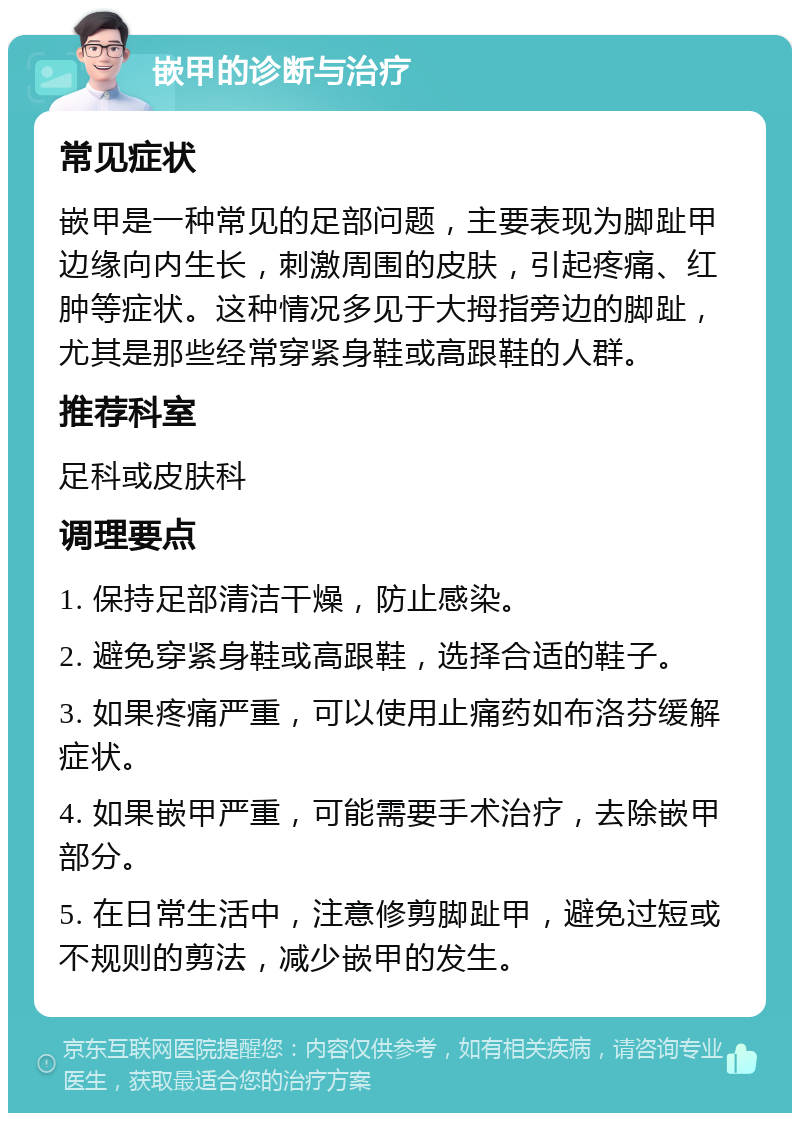 嵌甲的诊断与治疗 常见症状 嵌甲是一种常见的足部问题，主要表现为脚趾甲边缘向内生长，刺激周围的皮肤，引起疼痛、红肿等症状。这种情况多见于大拇指旁边的脚趾，尤其是那些经常穿紧身鞋或高跟鞋的人群。 推荐科室 足科或皮肤科 调理要点 1. 保持足部清洁干燥，防止感染。 2. 避免穿紧身鞋或高跟鞋，选择合适的鞋子。 3. 如果疼痛严重，可以使用止痛药如布洛芬缓解症状。 4. 如果嵌甲严重，可能需要手术治疗，去除嵌甲部分。 5. 在日常生活中，注意修剪脚趾甲，避免过短或不规则的剪法，减少嵌甲的发生。