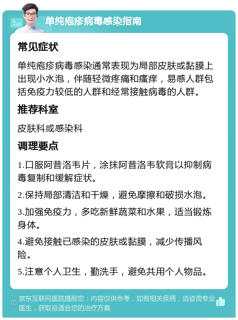 单纯疱疹病毒感染指南 常见症状 单纯疱疹病毒感染通常表现为局部皮肤或黏膜上出现小水泡，伴随轻微疼痛和瘙痒，易感人群包括免疫力较低的人群和经常接触病毒的人群。 推荐科室 皮肤科或感染科 调理要点 1.口服阿昔洛韦片，涂抹阿昔洛韦软膏以抑制病毒复制和缓解症状。 2.保持局部清洁和干燥，避免摩擦和破损水泡。 3.加强免疫力，多吃新鲜蔬菜和水果，适当锻炼身体。 4.避免接触已感染的皮肤或黏膜，减少传播风险。 5.注意个人卫生，勤洗手，避免共用个人物品。