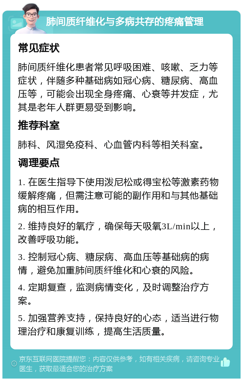 肺间质纤维化与多病共存的疼痛管理 常见症状 肺间质纤维化患者常见呼吸困难、咳嗽、乏力等症状，伴随多种基础病如冠心病、糖尿病、高血压等，可能会出现全身疼痛、心衰等并发症，尤其是老年人群更易受到影响。 推荐科室 肺科、风湿免疫科、心血管内科等相关科室。 调理要点 1. 在医生指导下使用泼尼松或得宝松等激素药物缓解疼痛，但需注意可能的副作用和与其他基础病的相互作用。 2. 维持良好的氧疗，确保每天吸氧3L/min以上，改善呼吸功能。 3. 控制冠心病、糖尿病、高血压等基础病的病情，避免加重肺间质纤维化和心衰的风险。 4. 定期复查，监测病情变化，及时调整治疗方案。 5. 加强营养支持，保持良好的心态，适当进行物理治疗和康复训练，提高生活质量。