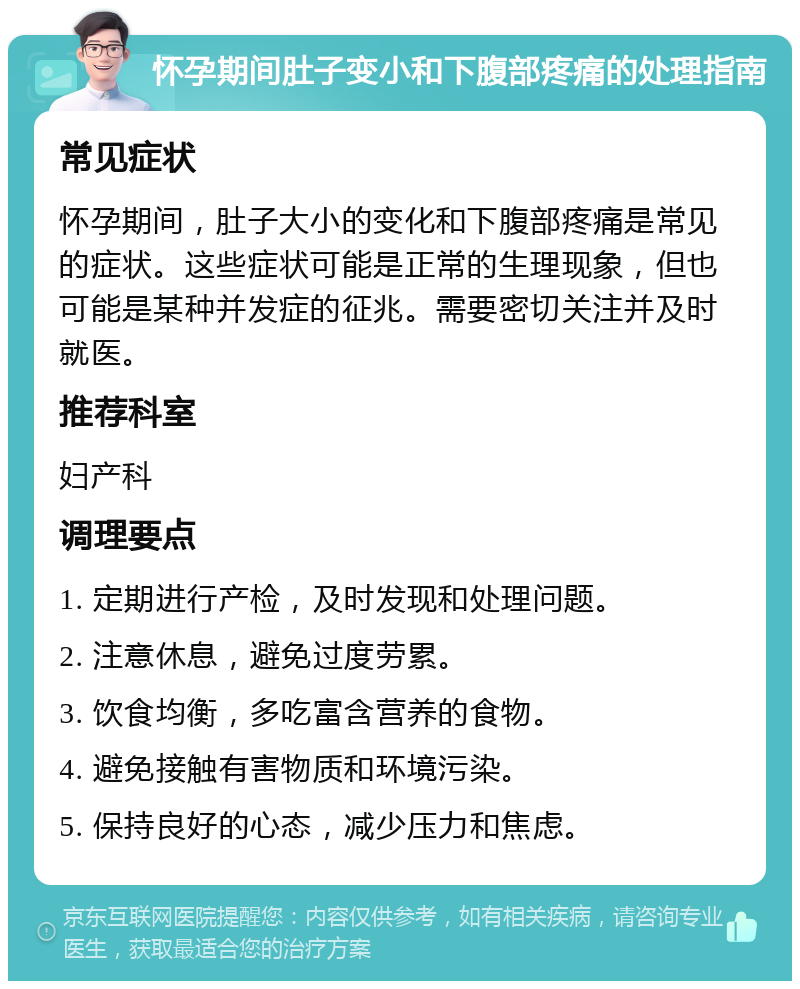 怀孕期间肚子变小和下腹部疼痛的处理指南 常见症状 怀孕期间，肚子大小的变化和下腹部疼痛是常见的症状。这些症状可能是正常的生理现象，但也可能是某种并发症的征兆。需要密切关注并及时就医。 推荐科室 妇产科 调理要点 1. 定期进行产检，及时发现和处理问题。 2. 注意休息，避免过度劳累。 3. 饮食均衡，多吃富含营养的食物。 4. 避免接触有害物质和环境污染。 5. 保持良好的心态，减少压力和焦虑。