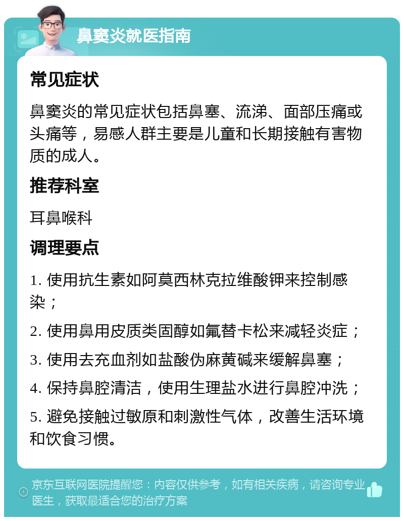 鼻窦炎就医指南 常见症状 鼻窦炎的常见症状包括鼻塞、流涕、面部压痛或头痛等，易感人群主要是儿童和长期接触有害物质的成人。 推荐科室 耳鼻喉科 调理要点 1. 使用抗生素如阿莫西林克拉维酸钾来控制感染； 2. 使用鼻用皮质类固醇如氟替卡松来减轻炎症； 3. 使用去充血剂如盐酸伪麻黄碱来缓解鼻塞； 4. 保持鼻腔清洁，使用生理盐水进行鼻腔冲洗； 5. 避免接触过敏原和刺激性气体，改善生活环境和饮食习惯。