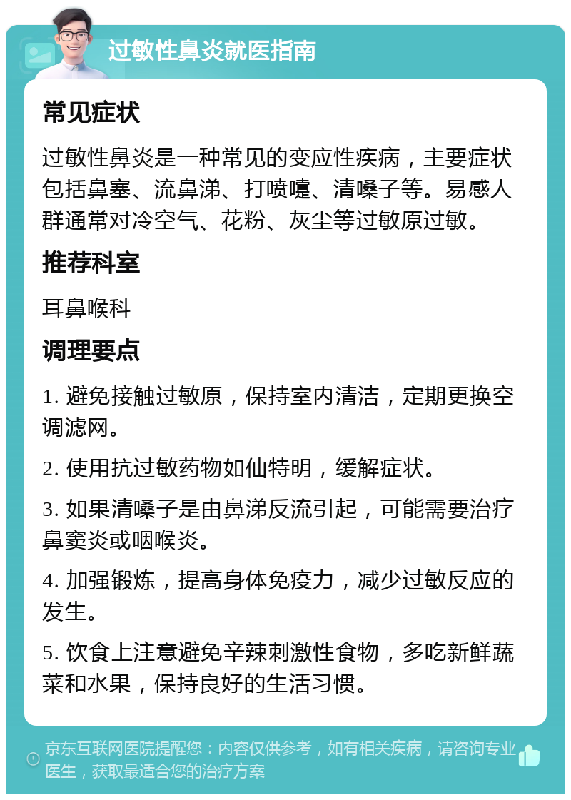 过敏性鼻炎就医指南 常见症状 过敏性鼻炎是一种常见的变应性疾病，主要症状包括鼻塞、流鼻涕、打喷嚏、清嗓子等。易感人群通常对冷空气、花粉、灰尘等过敏原过敏。 推荐科室 耳鼻喉科 调理要点 1. 避免接触过敏原，保持室内清洁，定期更换空调滤网。 2. 使用抗过敏药物如仙特明，缓解症状。 3. 如果清嗓子是由鼻涕反流引起，可能需要治疗鼻窦炎或咽喉炎。 4. 加强锻炼，提高身体免疫力，减少过敏反应的发生。 5. 饮食上注意避免辛辣刺激性食物，多吃新鲜蔬菜和水果，保持良好的生活习惯。