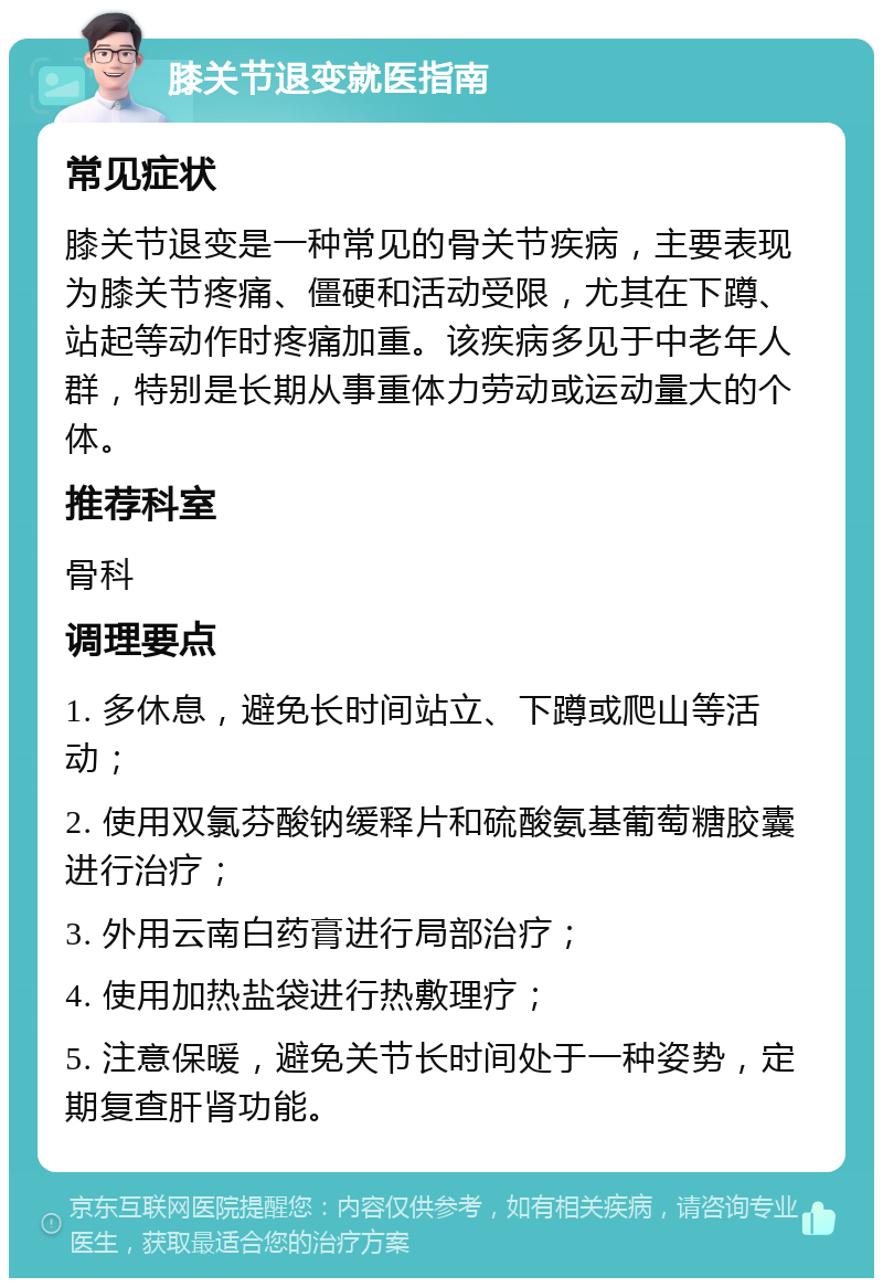 膝关节退变就医指南 常见症状 膝关节退变是一种常见的骨关节疾病，主要表现为膝关节疼痛、僵硬和活动受限，尤其在下蹲、站起等动作时疼痛加重。该疾病多见于中老年人群，特别是长期从事重体力劳动或运动量大的个体。 推荐科室 骨科 调理要点 1. 多休息，避免长时间站立、下蹲或爬山等活动； 2. 使用双氯芬酸钠缓释片和硫酸氨基葡萄糖胶囊进行治疗； 3. 外用云南白药膏进行局部治疗； 4. 使用加热盐袋进行热敷理疗； 5. 注意保暖，避免关节长时间处于一种姿势，定期复查肝肾功能。