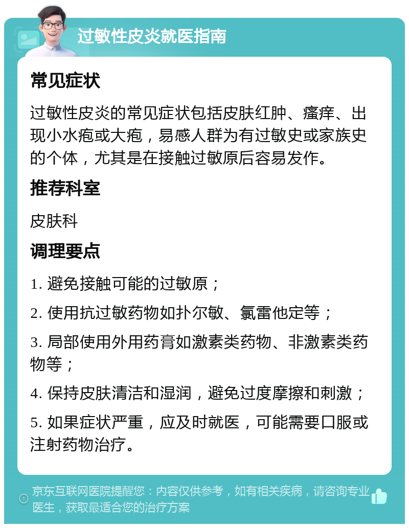 过敏性皮炎就医指南 常见症状 过敏性皮炎的常见症状包括皮肤红肿、瘙痒、出现小水疱或大疱，易感人群为有过敏史或家族史的个体，尤其是在接触过敏原后容易发作。 推荐科室 皮肤科 调理要点 1. 避免接触可能的过敏原； 2. 使用抗过敏药物如扑尔敏、氯雷他定等； 3. 局部使用外用药膏如激素类药物、非激素类药物等； 4. 保持皮肤清洁和湿润，避免过度摩擦和刺激； 5. 如果症状严重，应及时就医，可能需要口服或注射药物治疗。