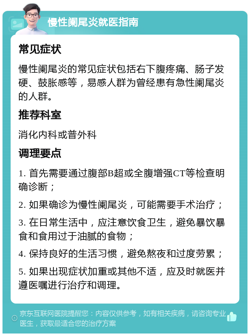 慢性阑尾炎就医指南 常见症状 慢性阑尾炎的常见症状包括右下腹疼痛、肠子发硬、鼓胀感等，易感人群为曾经患有急性阑尾炎的人群。 推荐科室 消化内科或普外科 调理要点 1. 首先需要通过腹部B超或全腹增强CT等检查明确诊断； 2. 如果确诊为慢性阑尾炎，可能需要手术治疗； 3. 在日常生活中，应注意饮食卫生，避免暴饮暴食和食用过于油腻的食物； 4. 保持良好的生活习惯，避免熬夜和过度劳累； 5. 如果出现症状加重或其他不适，应及时就医并遵医嘱进行治疗和调理。