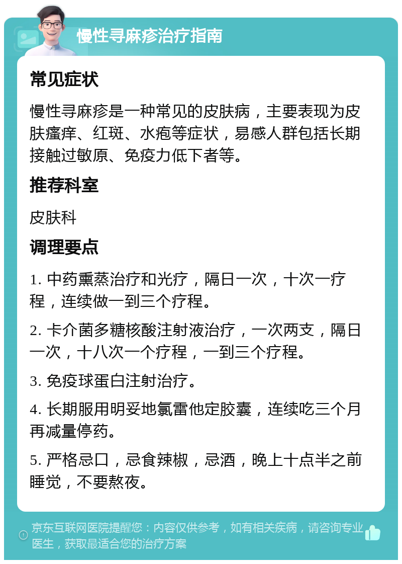 慢性寻麻疹治疗指南 常见症状 慢性寻麻疹是一种常见的皮肤病，主要表现为皮肤瘙痒、红斑、水疱等症状，易感人群包括长期接触过敏原、免疫力低下者等。 推荐科室 皮肤科 调理要点 1. 中药熏蒸治疗和光疗，隔日一次，十次一疗程，连续做一到三个疗程。 2. 卡介菌多糖核酸注射液治疗，一次两支，隔日一次，十八次一个疗程，一到三个疗程。 3. 免疫球蛋白注射治疗。 4. 长期服用明妥地氯雷他定胶囊，连续吃三个月再减量停药。 5. 严格忌口，忌食辣椒，忌酒，晚上十点半之前睡觉，不要熬夜。