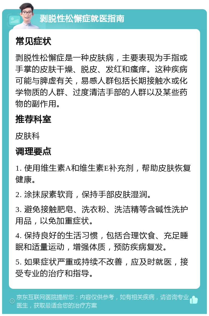 剥脱性松懈症就医指南 常见症状 剥脱性松懈症是一种皮肤病，主要表现为手指或手掌的皮肤干燥、脱皮、发红和瘙痒。这种疾病可能与脾虚有关，易感人群包括长期接触水或化学物质的人群、过度清洁手部的人群以及某些药物的副作用。 推荐科室 皮肤科 调理要点 1. 使用维生素A和维生素E补充剂，帮助皮肤恢复健康。 2. 涂抹尿素软膏，保持手部皮肤湿润。 3. 避免接触肥皂、洗衣粉、洗洁精等含碱性洗护用品，以免加重症状。 4. 保持良好的生活习惯，包括合理饮食、充足睡眠和适量运动，增强体质，预防疾病复发。 5. 如果症状严重或持续不改善，应及时就医，接受专业的治疗和指导。