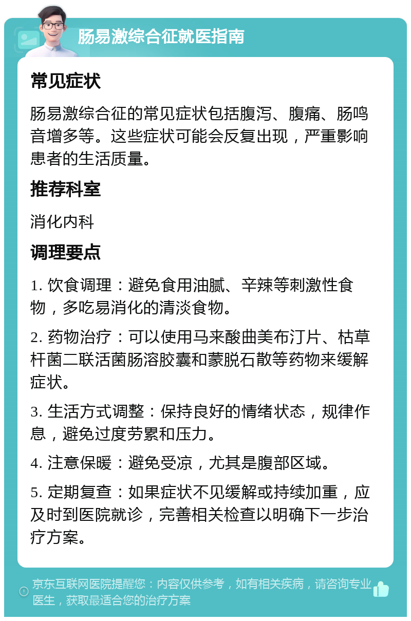 肠易激综合征就医指南 常见症状 肠易激综合征的常见症状包括腹泻、腹痛、肠鸣音增多等。这些症状可能会反复出现，严重影响患者的生活质量。 推荐科室 消化内科 调理要点 1. 饮食调理：避免食用油腻、辛辣等刺激性食物，多吃易消化的清淡食物。 2. 药物治疗：可以使用马来酸曲美布汀片、枯草杆菌二联活菌肠溶胶囊和蒙脱石散等药物来缓解症状。 3. 生活方式调整：保持良好的情绪状态，规律作息，避免过度劳累和压力。 4. 注意保暖：避免受凉，尤其是腹部区域。 5. 定期复查：如果症状不见缓解或持续加重，应及时到医院就诊，完善相关检查以明确下一步治疗方案。