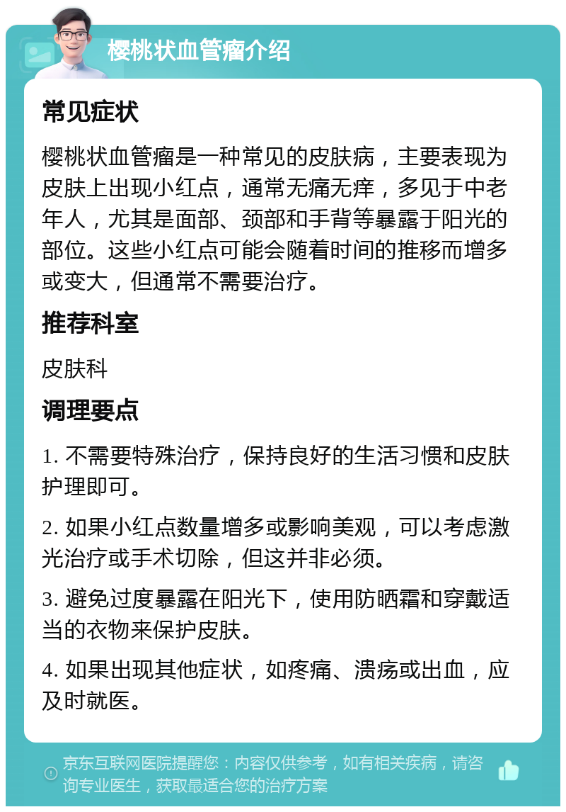 樱桃状血管瘤介绍 常见症状 樱桃状血管瘤是一种常见的皮肤病，主要表现为皮肤上出现小红点，通常无痛无痒，多见于中老年人，尤其是面部、颈部和手背等暴露于阳光的部位。这些小红点可能会随着时间的推移而增多或变大，但通常不需要治疗。 推荐科室 皮肤科 调理要点 1. 不需要特殊治疗，保持良好的生活习惯和皮肤护理即可。 2. 如果小红点数量增多或影响美观，可以考虑激光治疗或手术切除，但这并非必须。 3. 避免过度暴露在阳光下，使用防晒霜和穿戴适当的衣物来保护皮肤。 4. 如果出现其他症状，如疼痛、溃疡或出血，应及时就医。