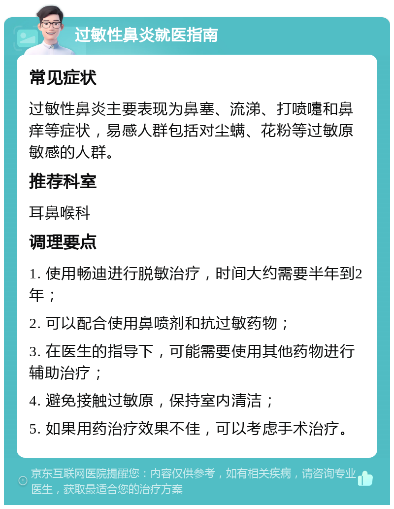 过敏性鼻炎就医指南 常见症状 过敏性鼻炎主要表现为鼻塞、流涕、打喷嚏和鼻痒等症状，易感人群包括对尘螨、花粉等过敏原敏感的人群。 推荐科室 耳鼻喉科 调理要点 1. 使用畅迪进行脱敏治疗，时间大约需要半年到2年； 2. 可以配合使用鼻喷剂和抗过敏药物； 3. 在医生的指导下，可能需要使用其他药物进行辅助治疗； 4. 避免接触过敏原，保持室内清洁； 5. 如果用药治疗效果不佳，可以考虑手术治疗。