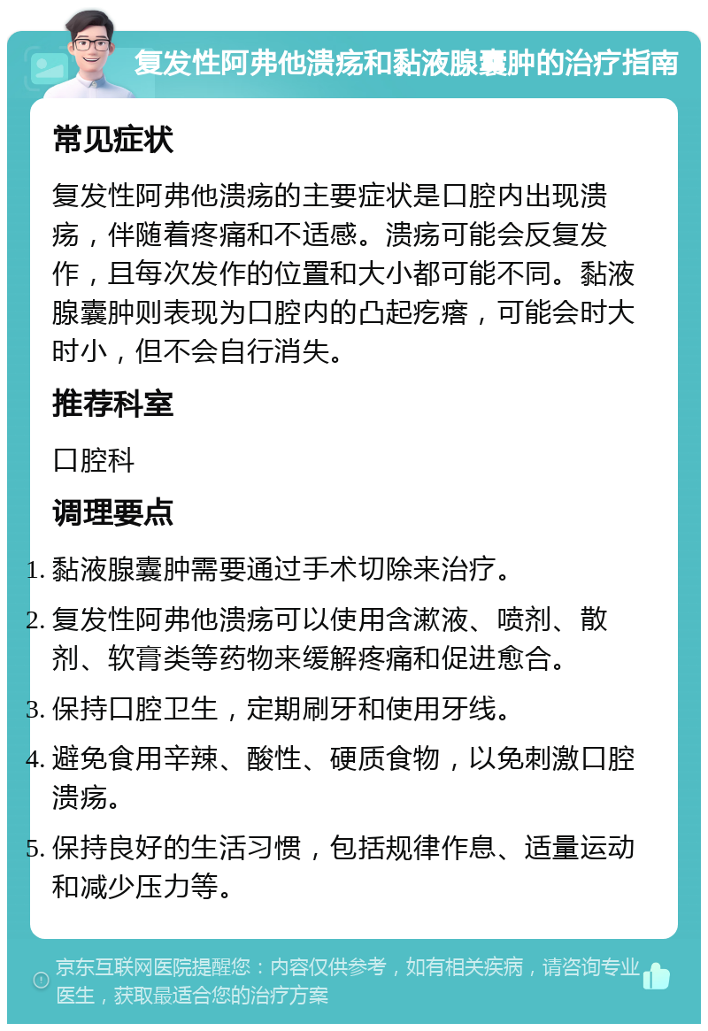 复发性阿弗他溃疡和黏液腺囊肿的治疗指南 常见症状 复发性阿弗他溃疡的主要症状是口腔内出现溃疡，伴随着疼痛和不适感。溃疡可能会反复发作，且每次发作的位置和大小都可能不同。黏液腺囊肿则表现为口腔内的凸起疙瘩，可能会时大时小，但不会自行消失。 推荐科室 口腔科 调理要点 黏液腺囊肿需要通过手术切除来治疗。 复发性阿弗他溃疡可以使用含漱液、喷剂、散剂、软膏类等药物来缓解疼痛和促进愈合。 保持口腔卫生，定期刷牙和使用牙线。 避免食用辛辣、酸性、硬质食物，以免刺激口腔溃疡。 保持良好的生活习惯，包括规律作息、适量运动和减少压力等。