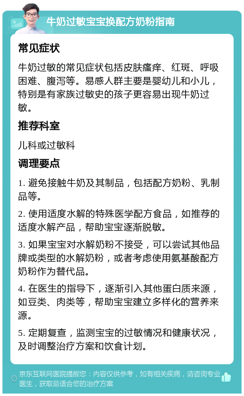 牛奶过敏宝宝换配方奶粉指南 常见症状 牛奶过敏的常见症状包括皮肤瘙痒、红斑、呼吸困难、腹泻等。易感人群主要是婴幼儿和小儿，特别是有家族过敏史的孩子更容易出现牛奶过敏。 推荐科室 儿科或过敏科 调理要点 1. 避免接触牛奶及其制品，包括配方奶粉、乳制品等。 2. 使用适度水解的特殊医学配方食品，如推荐的适度水解产品，帮助宝宝逐渐脱敏。 3. 如果宝宝对水解奶粉不接受，可以尝试其他品牌或类型的水解奶粉，或者考虑使用氨基酸配方奶粉作为替代品。 4. 在医生的指导下，逐渐引入其他蛋白质来源，如豆类、肉类等，帮助宝宝建立多样化的营养来源。 5. 定期复查，监测宝宝的过敏情况和健康状况，及时调整治疗方案和饮食计划。