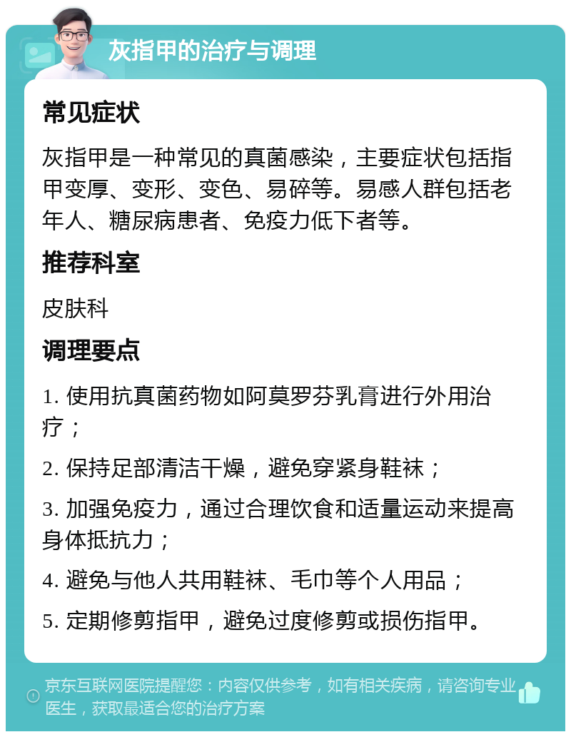 灰指甲的治疗与调理 常见症状 灰指甲是一种常见的真菌感染，主要症状包括指甲变厚、变形、变色、易碎等。易感人群包括老年人、糖尿病患者、免疫力低下者等。 推荐科室 皮肤科 调理要点 1. 使用抗真菌药物如阿莫罗芬乳膏进行外用治疗； 2. 保持足部清洁干燥，避免穿紧身鞋袜； 3. 加强免疫力，通过合理饮食和适量运动来提高身体抵抗力； 4. 避免与他人共用鞋袜、毛巾等个人用品； 5. 定期修剪指甲，避免过度修剪或损伤指甲。