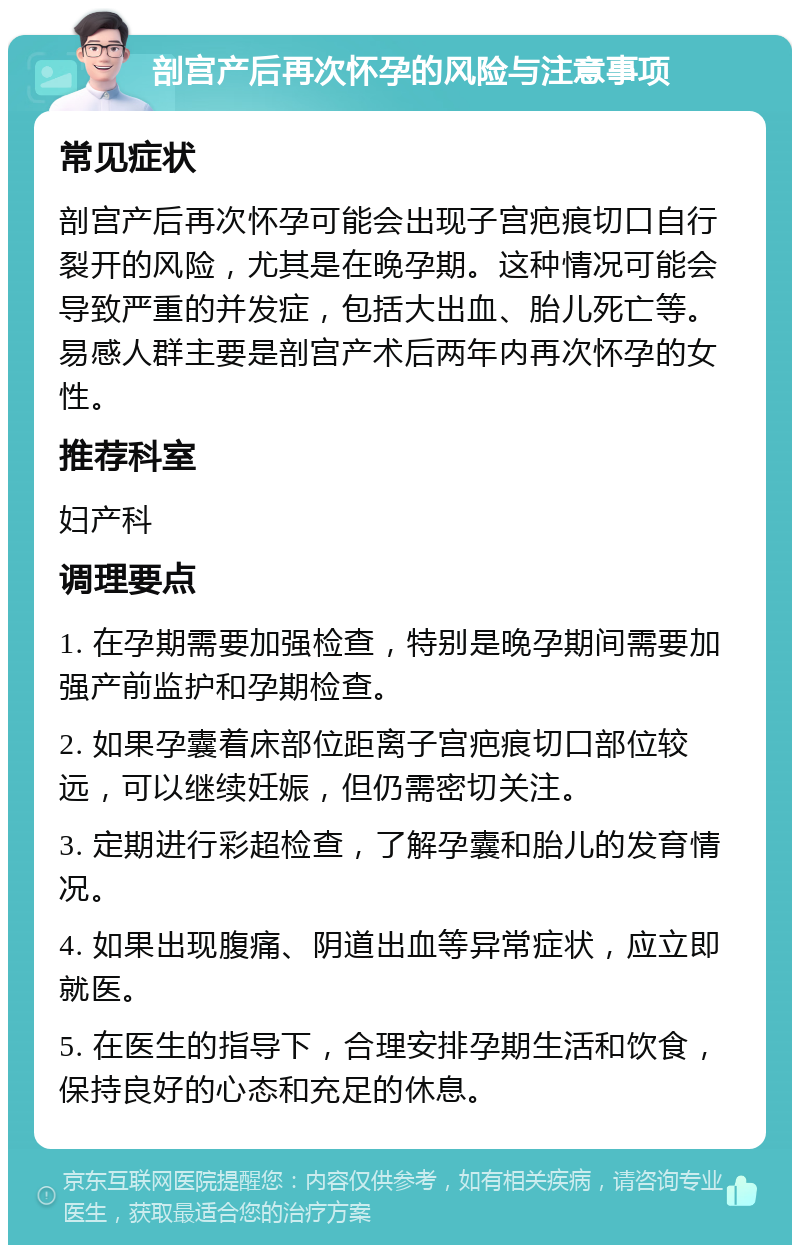 剖宫产后再次怀孕的风险与注意事项 常见症状 剖宫产后再次怀孕可能会出现子宫疤痕切口自行裂开的风险，尤其是在晚孕期。这种情况可能会导致严重的并发症，包括大出血、胎儿死亡等。易感人群主要是剖宫产术后两年内再次怀孕的女性。 推荐科室 妇产科 调理要点 1. 在孕期需要加强检查，特别是晚孕期间需要加强产前监护和孕期检查。 2. 如果孕囊着床部位距离子宫疤痕切口部位较远，可以继续妊娠，但仍需密切关注。 3. 定期进行彩超检查，了解孕囊和胎儿的发育情况。 4. 如果出现腹痛、阴道出血等异常症状，应立即就医。 5. 在医生的指导下，合理安排孕期生活和饮食，保持良好的心态和充足的休息。