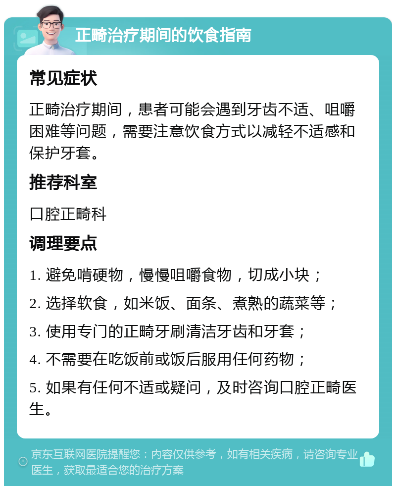 正畸治疗期间的饮食指南 常见症状 正畸治疗期间，患者可能会遇到牙齿不适、咀嚼困难等问题，需要注意饮食方式以减轻不适感和保护牙套。 推荐科室 口腔正畸科 调理要点 1. 避免啃硬物，慢慢咀嚼食物，切成小块； 2. 选择软食，如米饭、面条、煮熟的蔬菜等； 3. 使用专门的正畸牙刷清洁牙齿和牙套； 4. 不需要在吃饭前或饭后服用任何药物； 5. 如果有任何不适或疑问，及时咨询口腔正畸医生。