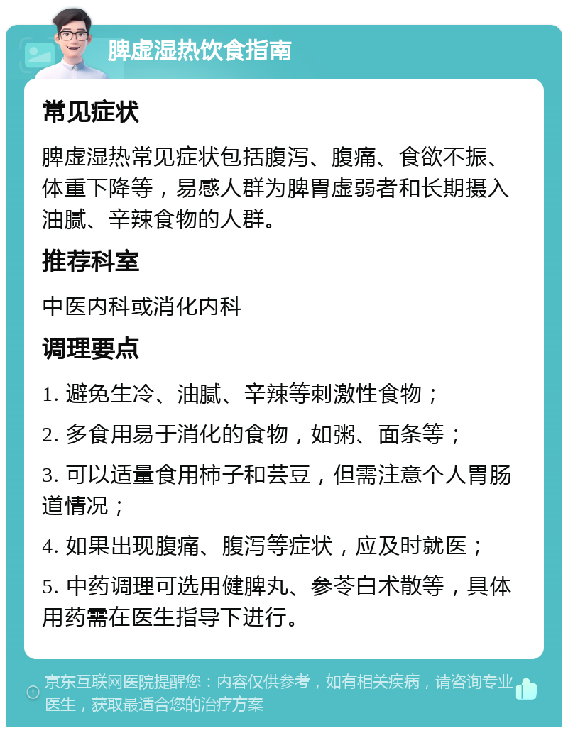 脾虚湿热饮食指南 常见症状 脾虚湿热常见症状包括腹泻、腹痛、食欲不振、体重下降等，易感人群为脾胃虚弱者和长期摄入油腻、辛辣食物的人群。 推荐科室 中医内科或消化内科 调理要点 1. 避免生冷、油腻、辛辣等刺激性食物； 2. 多食用易于消化的食物，如粥、面条等； 3. 可以适量食用柿子和芸豆，但需注意个人胃肠道情况； 4. 如果出现腹痛、腹泻等症状，应及时就医； 5. 中药调理可选用健脾丸、参苓白术散等，具体用药需在医生指导下进行。