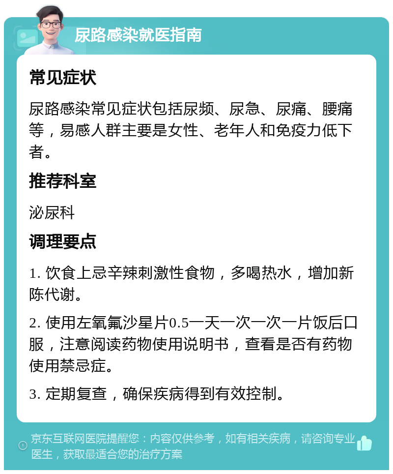 尿路感染就医指南 常见症状 尿路感染常见症状包括尿频、尿急、尿痛、腰痛等，易感人群主要是女性、老年人和免疫力低下者。 推荐科室 泌尿科 调理要点 1. 饮食上忌辛辣刺激性食物，多喝热水，增加新陈代谢。 2. 使用左氧氟沙星片0.5一天一次一次一片饭后口服，注意阅读药物使用说明书，查看是否有药物使用禁忌症。 3. 定期复查，确保疾病得到有效控制。