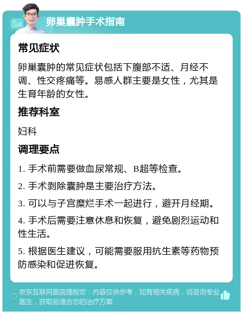 卵巢囊肿手术指南 常见症状 卵巢囊肿的常见症状包括下腹部不适、月经不调、性交疼痛等。易感人群主要是女性，尤其是生育年龄的女性。 推荐科室 妇科 调理要点 1. 手术前需要做血尿常规、B超等检查。 2. 手术剥除囊肿是主要治疗方法。 3. 可以与子宫糜烂手术一起进行，避开月经期。 4. 手术后需要注意休息和恢复，避免剧烈运动和性生活。 5. 根据医生建议，可能需要服用抗生素等药物预防感染和促进恢复。