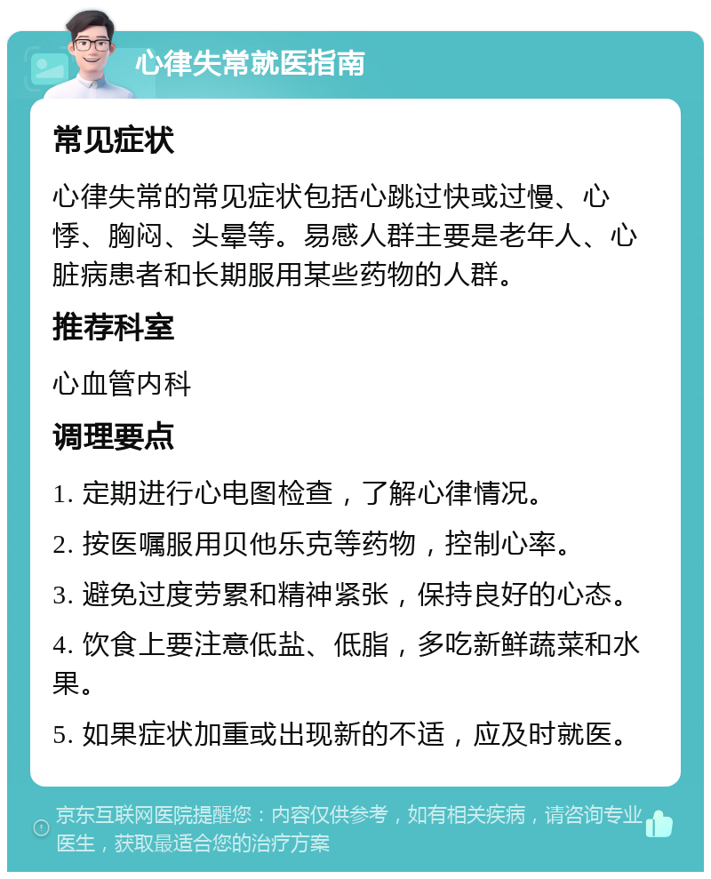 心律失常就医指南 常见症状 心律失常的常见症状包括心跳过快或过慢、心悸、胸闷、头晕等。易感人群主要是老年人、心脏病患者和长期服用某些药物的人群。 推荐科室 心血管内科 调理要点 1. 定期进行心电图检查，了解心律情况。 2. 按医嘱服用贝他乐克等药物，控制心率。 3. 避免过度劳累和精神紧张，保持良好的心态。 4. 饮食上要注意低盐、低脂，多吃新鲜蔬菜和水果。 5. 如果症状加重或出现新的不适，应及时就医。