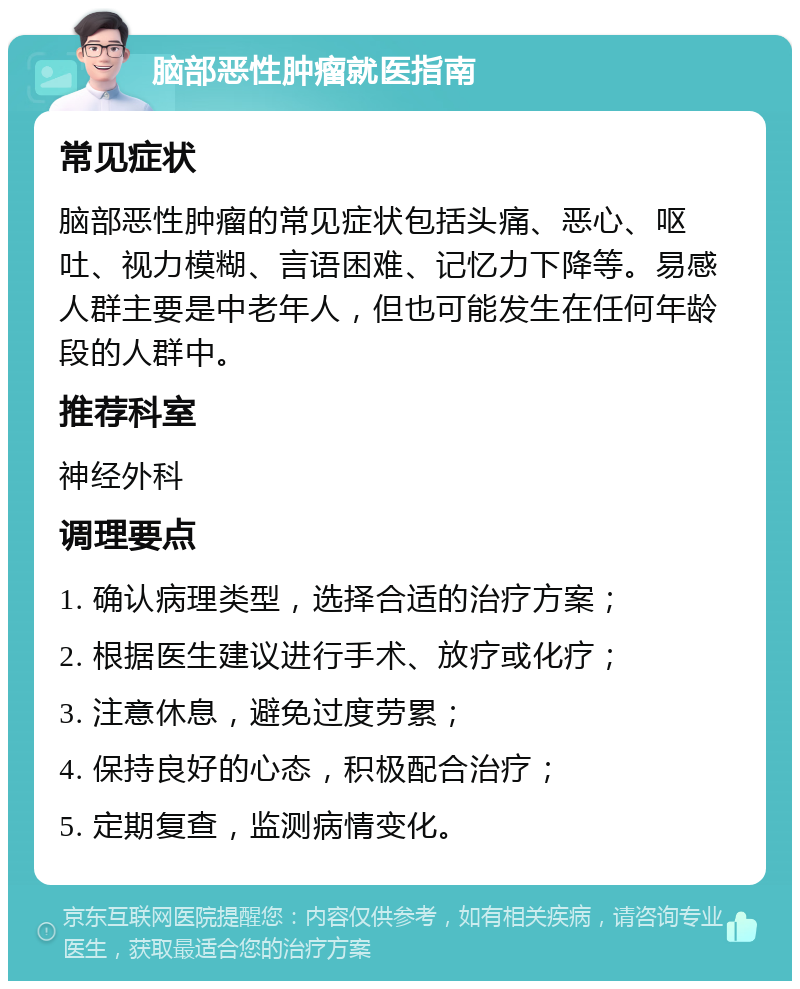 脑部恶性肿瘤就医指南 常见症状 脑部恶性肿瘤的常见症状包括头痛、恶心、呕吐、视力模糊、言语困难、记忆力下降等。易感人群主要是中老年人，但也可能发生在任何年龄段的人群中。 推荐科室 神经外科 调理要点 1. 确认病理类型，选择合适的治疗方案； 2. 根据医生建议进行手术、放疗或化疗； 3. 注意休息，避免过度劳累； 4. 保持良好的心态，积极配合治疗； 5. 定期复查，监测病情变化。