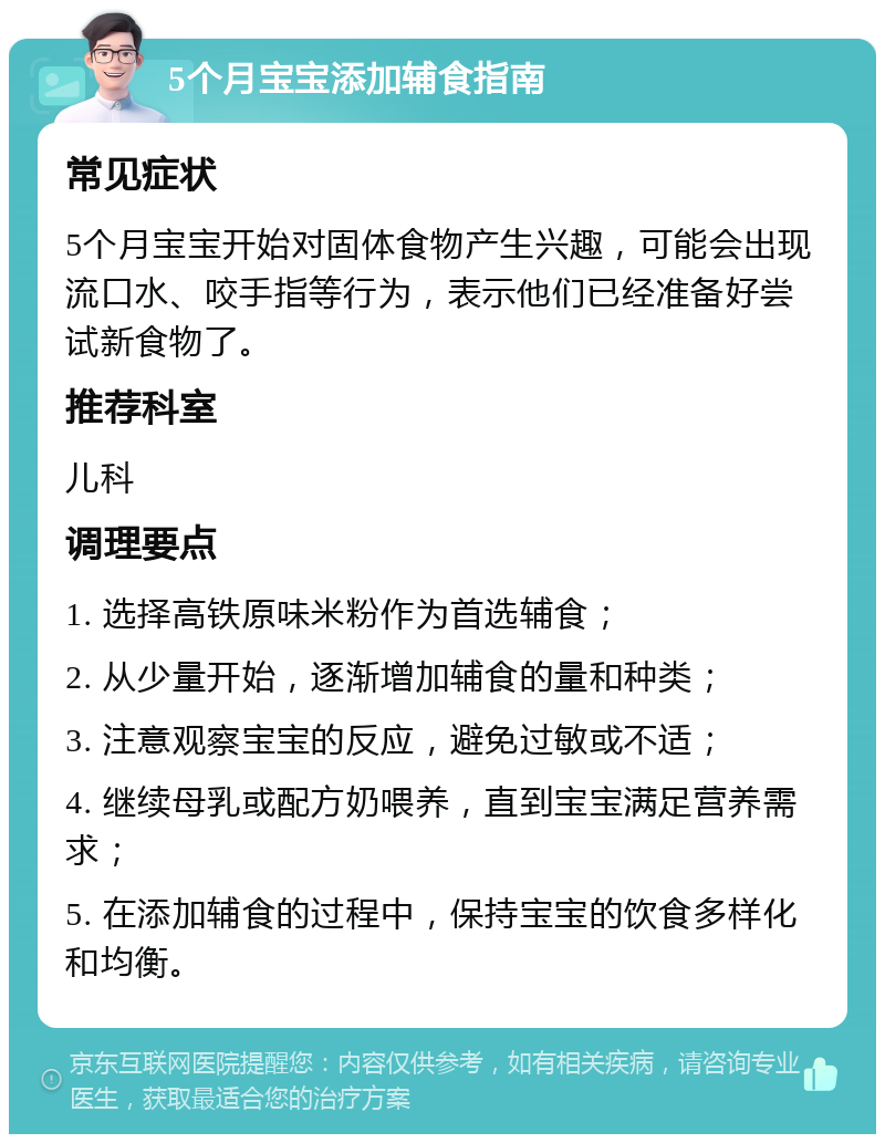 5个月宝宝添加辅食指南 常见症状 5个月宝宝开始对固体食物产生兴趣，可能会出现流口水、咬手指等行为，表示他们已经准备好尝试新食物了。 推荐科室 儿科 调理要点 1. 选择高铁原味米粉作为首选辅食； 2. 从少量开始，逐渐增加辅食的量和种类； 3. 注意观察宝宝的反应，避免过敏或不适； 4. 继续母乳或配方奶喂养，直到宝宝满足营养需求； 5. 在添加辅食的过程中，保持宝宝的饮食多样化和均衡。