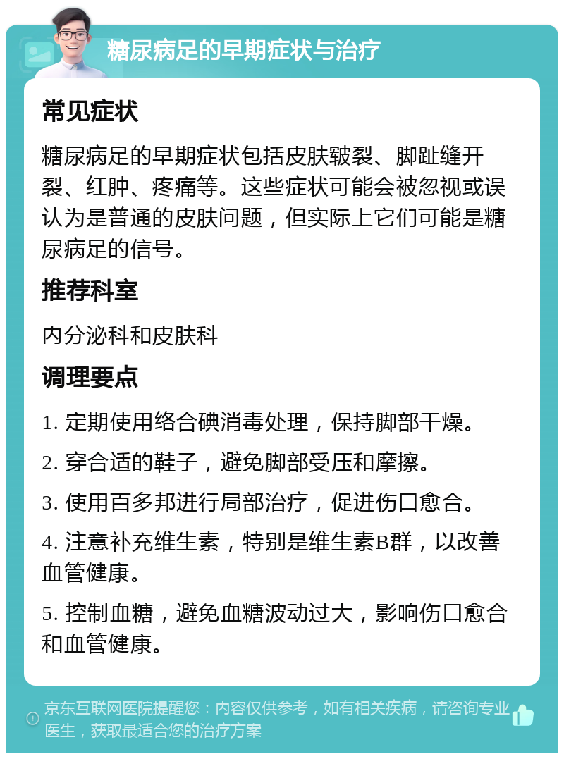 糖尿病足的早期症状与治疗 常见症状 糖尿病足的早期症状包括皮肤皲裂、脚趾缝开裂、红肿、疼痛等。这些症状可能会被忽视或误认为是普通的皮肤问题，但实际上它们可能是糖尿病足的信号。 推荐科室 内分泌科和皮肤科 调理要点 1. 定期使用络合碘消毒处理，保持脚部干燥。 2. 穿合适的鞋子，避免脚部受压和摩擦。 3. 使用百多邦进行局部治疗，促进伤口愈合。 4. 注意补充维生素，特别是维生素B群，以改善血管健康。 5. 控制血糖，避免血糖波动过大，影响伤口愈合和血管健康。