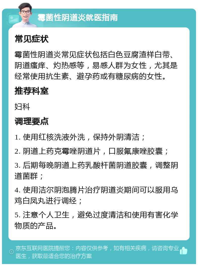 霉菌性阴道炎就医指南 常见症状 霉菌性阴道炎常见症状包括白色豆腐渣样白带、阴道瘙痒、灼热感等，易感人群为女性，尤其是经常使用抗生素、避孕药或有糖尿病的女性。 推荐科室 妇科 调理要点 1. 使用红核洗液外洗，保持外阴清洁； 2. 阴道上药克霉唑阴道片，口服氟康唑胶囊； 3. 后期每晚阴道上药乳酸杆菌阴道胶囊，调整阴道菌群； 4. 使用洁尔阴泡腾片治疗阴道炎期间可以服用乌鸡白凤丸进行调经； 5. 注意个人卫生，避免过度清洁和使用有害化学物质的产品。